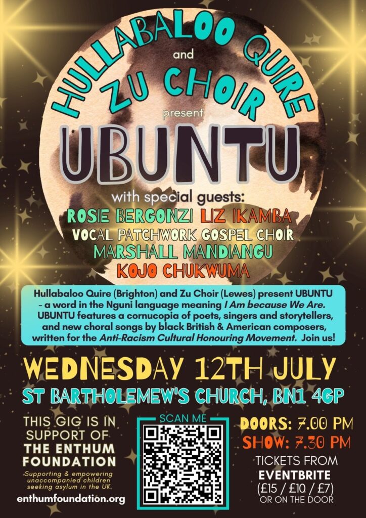 An evening of spoken and sung word.
Hullabaloo Quire (Brighton) and Zu Choir (Lewes) present UBUNTU, a word in the Nguni language meaning I Am because We Are. UBUNTU features a cornucopia of poets, singers and storytellers, and new choral songs by black British & American composers, written for the Anti-Racism Cultural Honouring Movement. Join us!

With special guests Rosie Bergonzi, Liz Ikamba, Vocal Patchwork Gospel Choir, Marshall Mandiangu & Kojo Chukwuma

THIS GIG IS IN SUPPORT OF THE ENTHUM FOUNDATION
Supporting and empowering unaccompanied children seeking asylum in the UK
enthumfoundation.org
